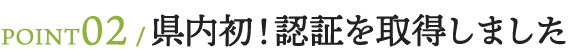 POINT02　県内初！認証を取得しました